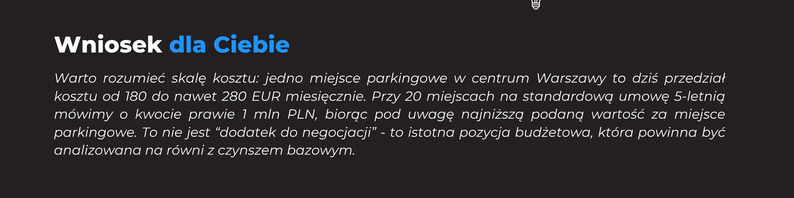 Warto rozumieć skalę kosztu: jedno miejsce parkingowe w centrum Warszawy to dziś przedział od 180 do nawet 280 EUR miesięcznie. Przy 20 miejscach na standardową umowę 5-letnią mówimy o kwocie prawie 1 mln PLN. To nie jest dodatek do negocjacji - to istotna pozycja budżetowa, którą warto analizować na równi z czynszem bazowym.